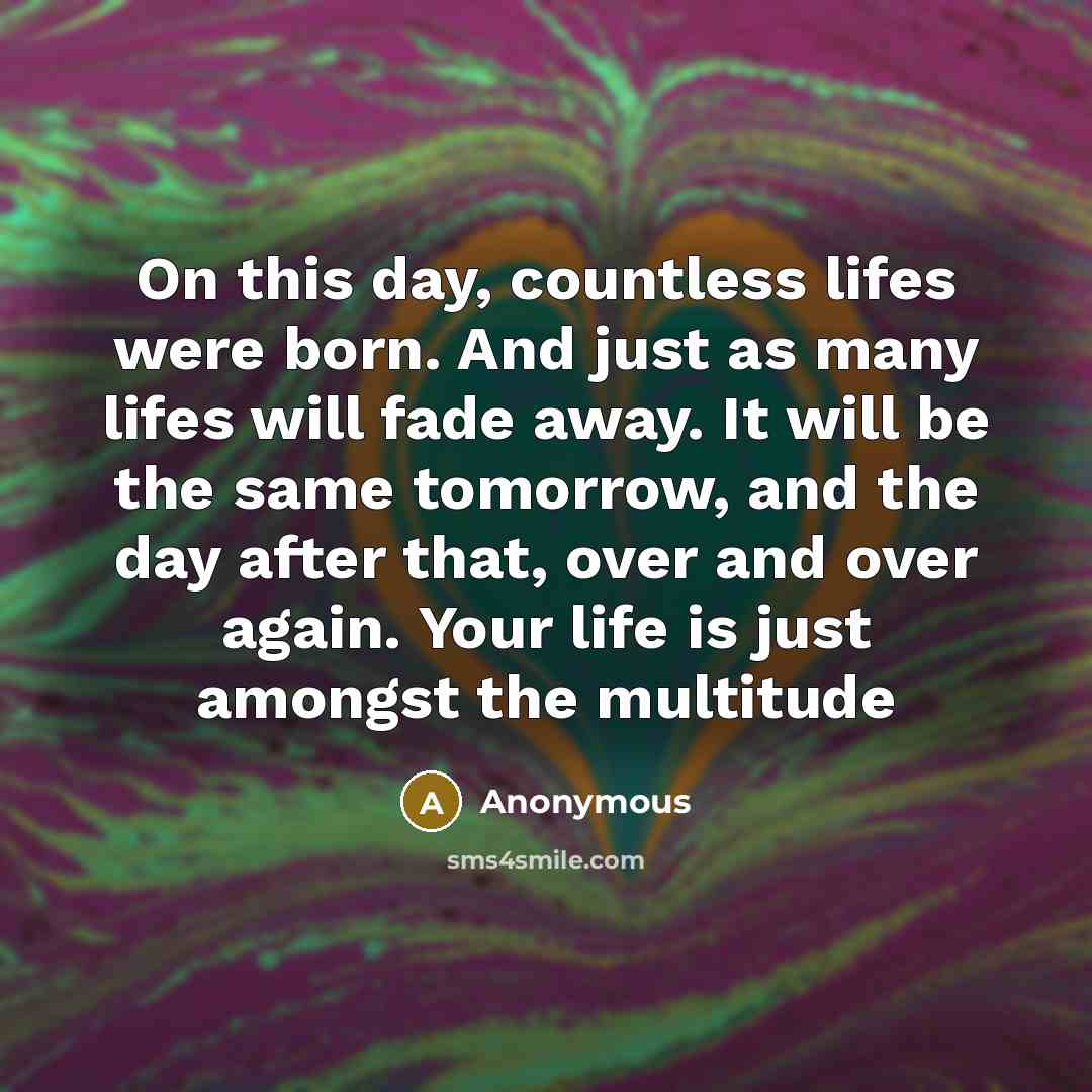 “On this day, countless lifes were born. And just as many lifes will fade away. It will be the same tomorrow, and the day after that, over and over again. Your life is just amongst the multitude” quote by Anonymous