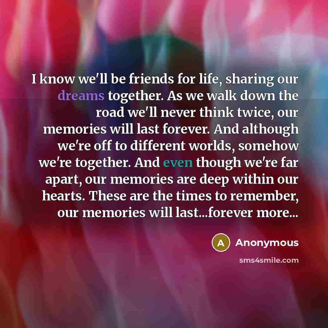 “I know we'll be friends for life, sharing our dreams together. As we walk down the road we'll never think twice, our memories will last forever. And although we're off to different worlds, somehow we're together. And even though we're far apart, our memories are deep within our hearts. These are…” quote by Anonymous