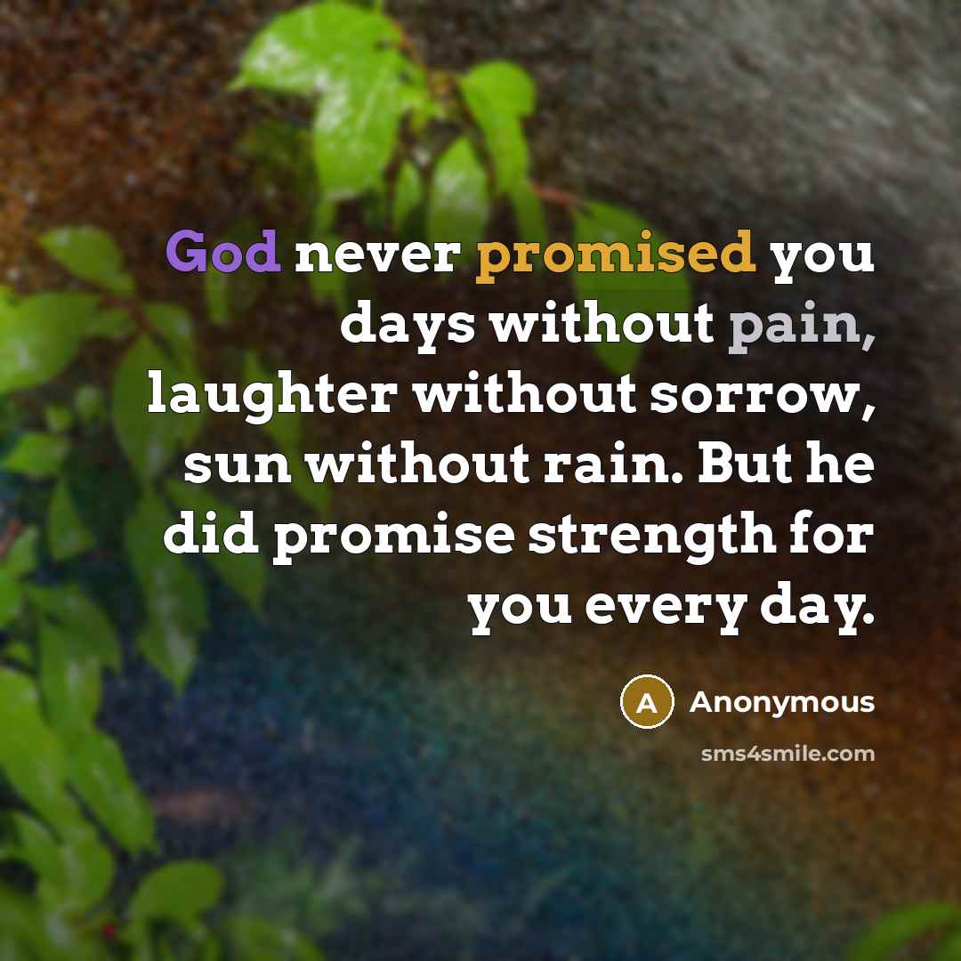 “God never promised you days without pain, laughter without sorrow, sun without rain. But he did promise strength for you every day.” quote by Anonymous