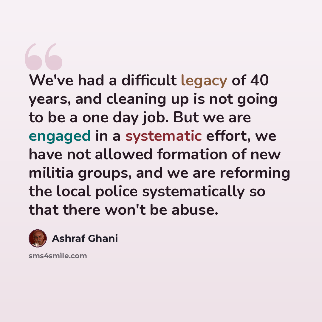 “We've had a difficult legacy of 40 years, and cleaning up is not going to be a one day job. But we are engaged in a systematic effort, we have not allowed formation of new militia groups, and we are reforming the local police systematically so that there won't be abuse.” quote by Ashraf Ghani