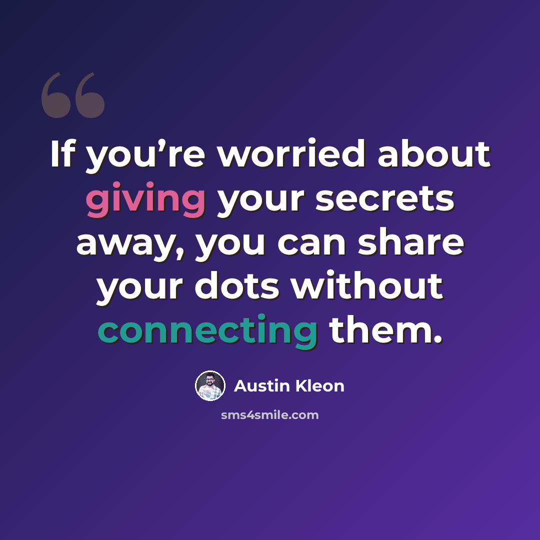 “If you’re worried about giving your secrets away, you can share your dots without connecting them.” quote by Austin Kleon