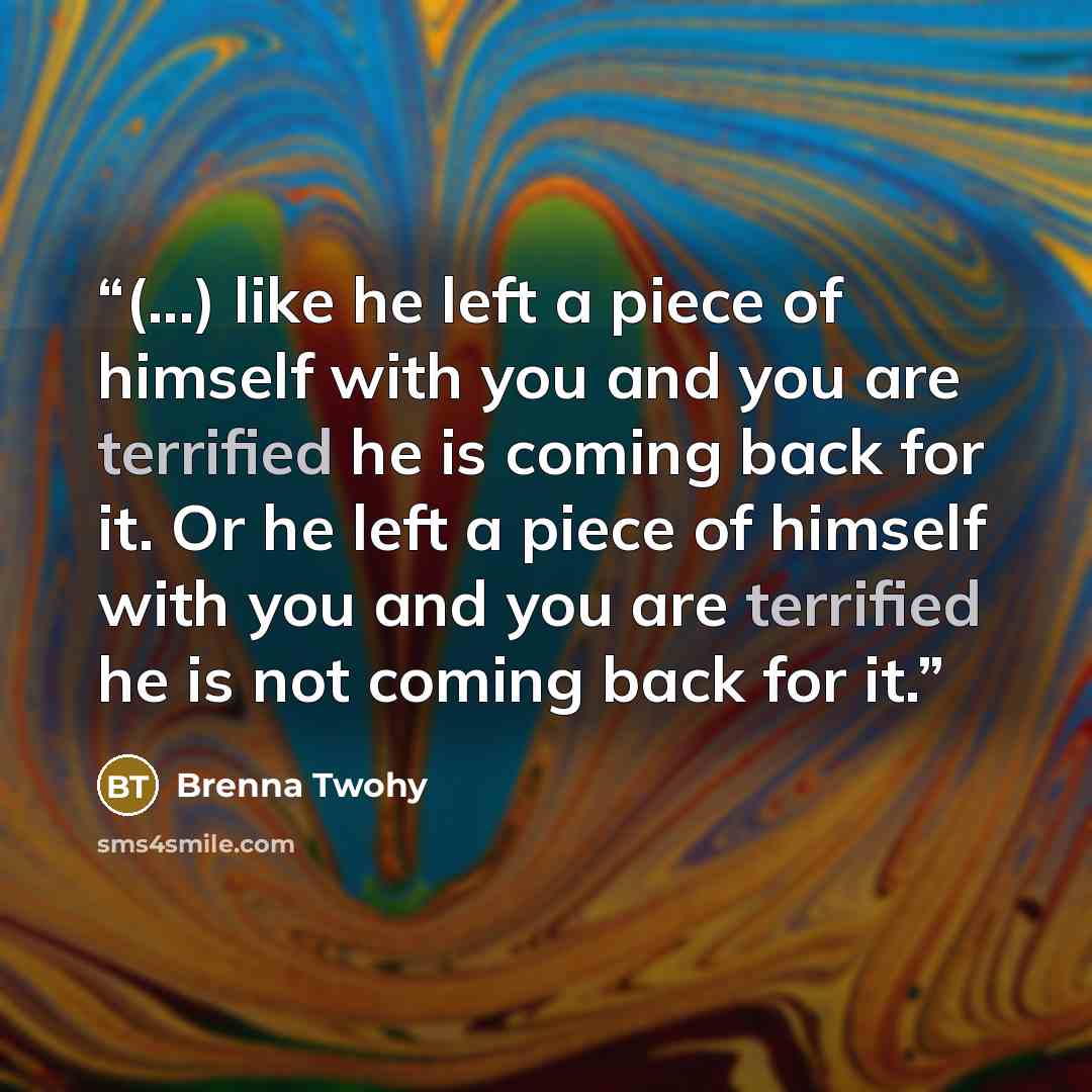 “(...) like he left a piece of himself with you and you are terrified he is coming back for it. Or he left a piece of himself with you and you are terrified he is not coming back for it.” quote by Brenna Twohy
