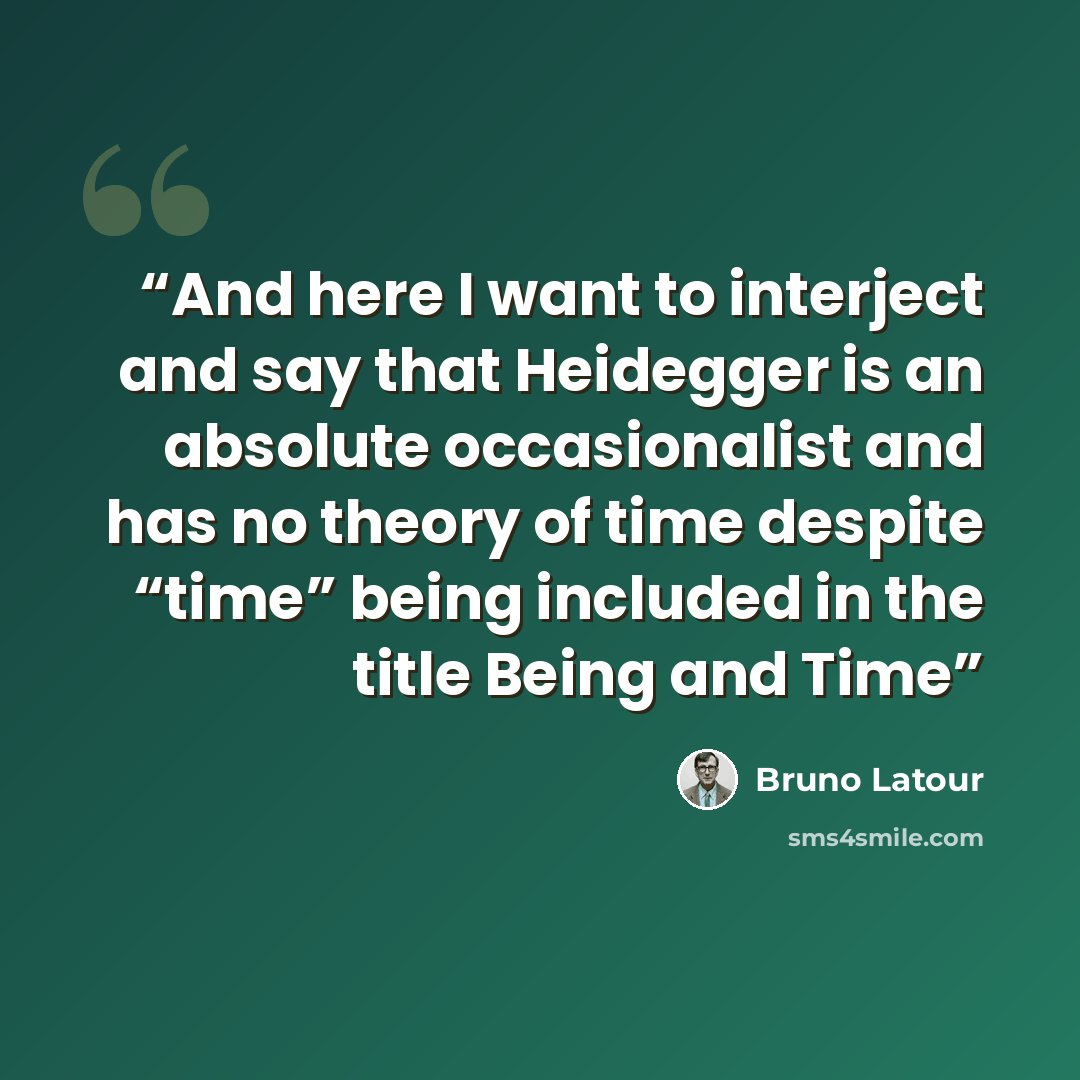 “And here I want to interject and say that Heidegger is an absolute occasionalist and has no theory of time despite “time” being included in the title Being and Time” quote by Bruno Latour