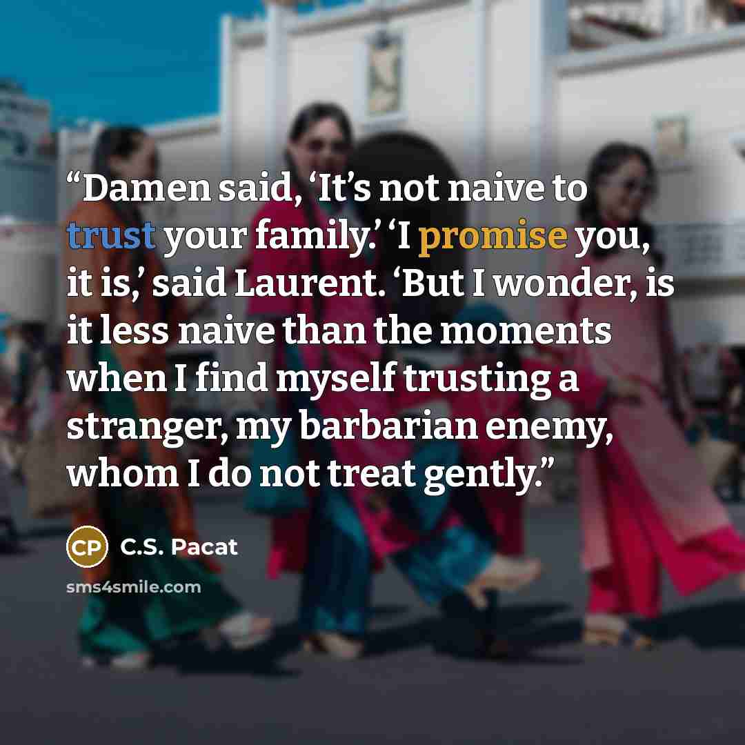“Damen said, ‘It’s not naive to trust your family.’ ‘I promise you, it is,’ said Laurent. ‘But I wonder, is it less naive than the moments when I find myself trusting a stranger, my barbarian enemy, whom I do not treat gently.” quote by C.S. Pacat