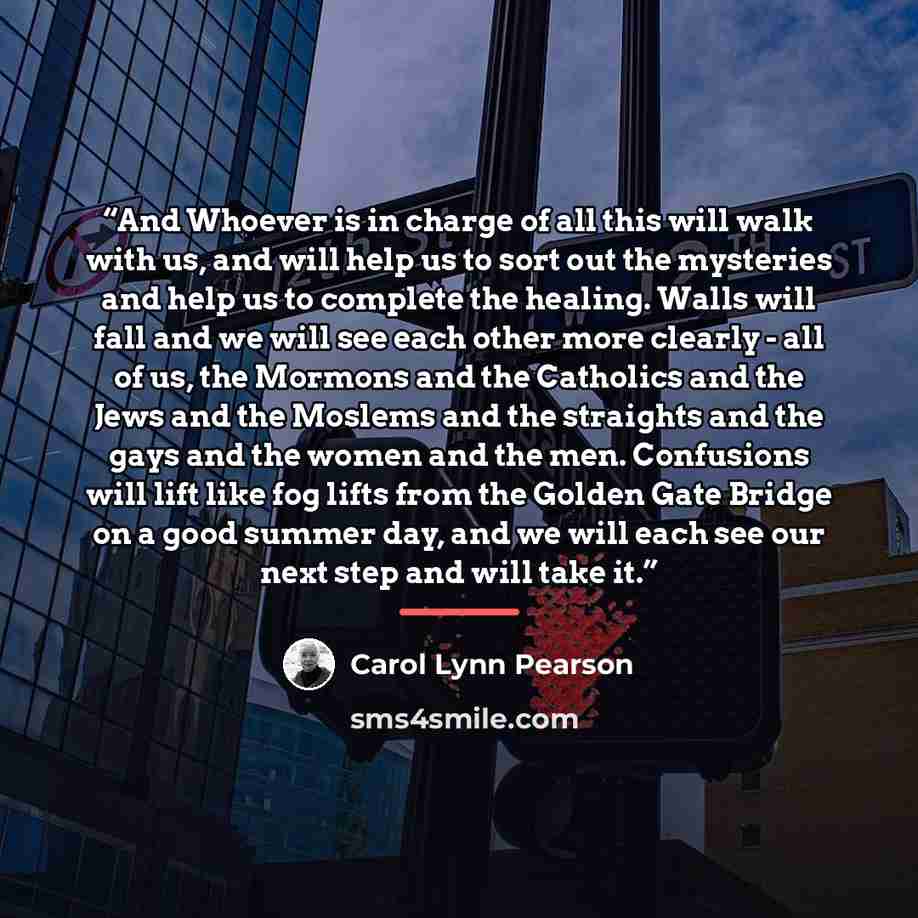 “And Whoever is in charge of all this will walk with us, and will help us to sort out the mysteries and help us to complete the healing. Walls will fall and we will see each other more clearly - all of us, the Mormons and the Catholics and the Jews and the Moslems and the straights and the gays and…” quote by Carol Lynn Pearson