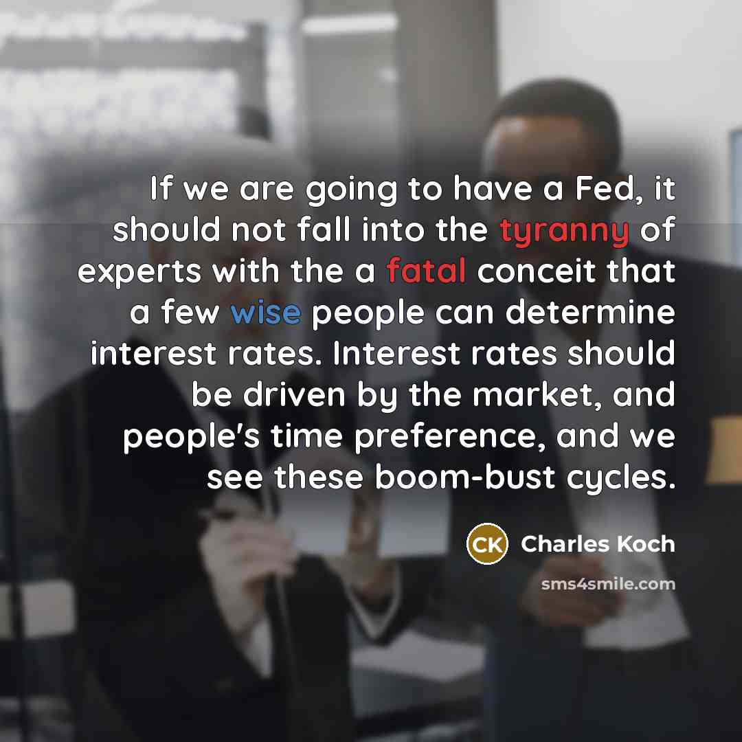 “If we are going to have a Fed, it should not fall into the tyranny of experts with the a fatal conceit that a few wise people can determine interest rates. Interest rates should be driven by the market, and people's time preference, and we see these boom-bust cycles.” quote by Charles Koch