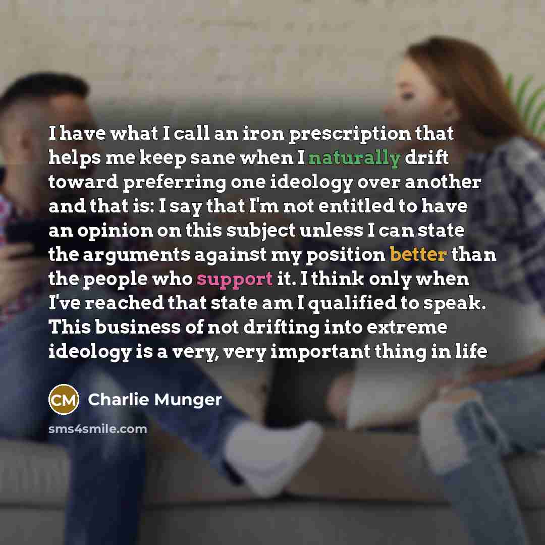 “I have what I call an iron prescription that helps me keep sane when I naturally drift toward preferring one ideology over another and that is: I say that I'm not entitled to have an opinion on this subject unless I can state the arguments against my position better than the people who support it…” quote by Charlie Munger