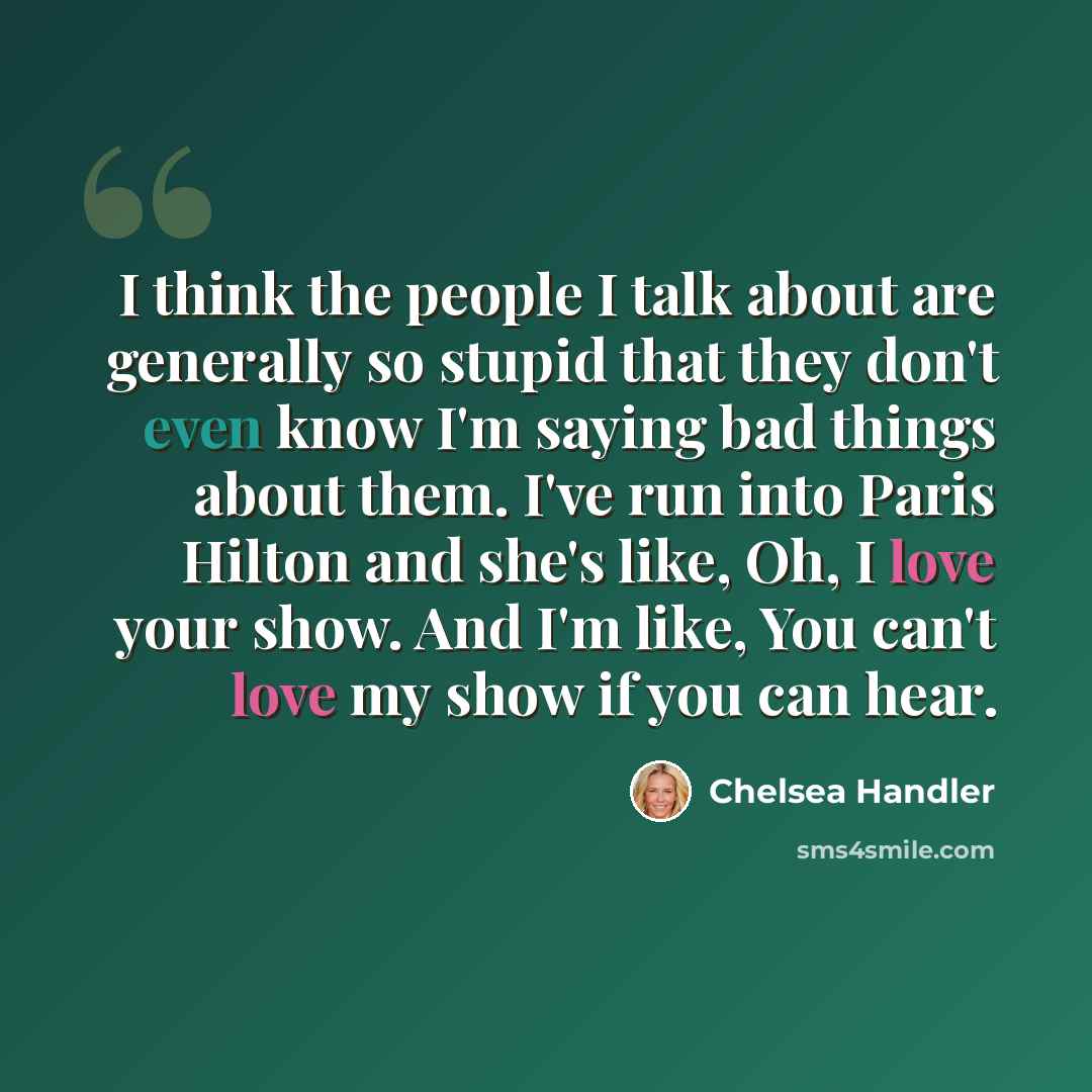 “I think the people I talk about are generally so stupid that they don't even know I'm saying bad things about them. I've run into Paris Hilton and she's like, Oh, I love your show. And I'm like, You can't love my show if you can hear.” quote by Chelsea Handler