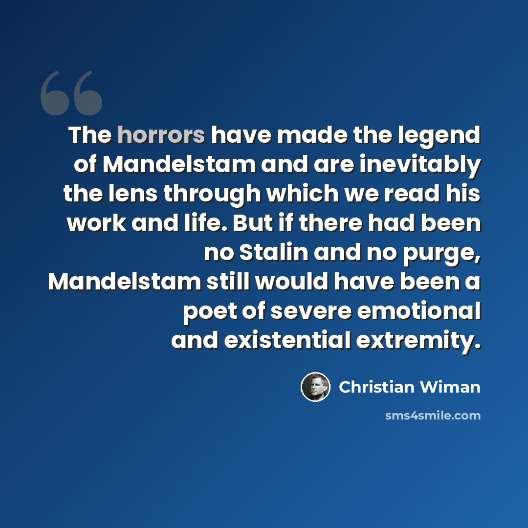 “The horrors have made the legend of Mandelstam and are inevitably the lens through which we read his work and life. But if there had been no Stalin and no purge, Mandelstam still would have been a poet of severe emotional and existential extremity.” quote by Christian Wiman