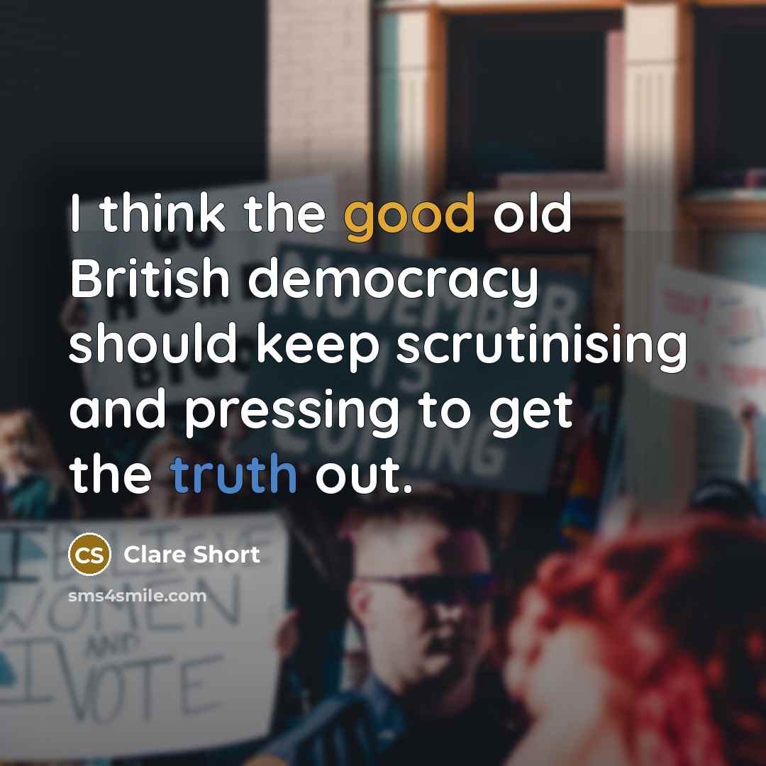 “I think the good old British democracy should keep scrutinising and pressing to get the truth out.” quote by Clare Short