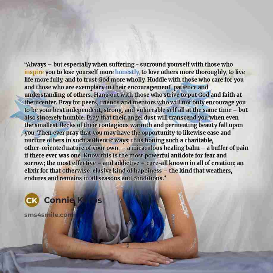 “Always – but especially when suffering - surround yourself with those who inspire you to lose yourself more honestly, to love others more thoroughly, to live life more fully, and to trust God more wholly. Huddle with those who care for you and those who are exemplary in their encouragement…” quote by Connie Kerbs