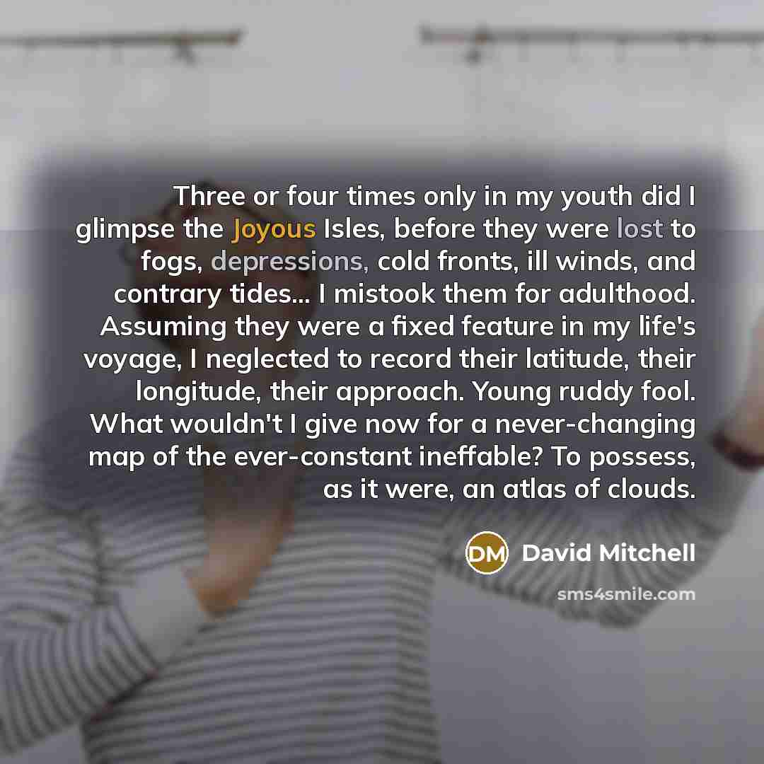 “Three or four times only in my youth did I glimpse the Joyous Isles, before they were lost to fogs, depressions, cold fronts, ill winds, and contrary tides... I mistook them for adulthood. Assuming they were a fixed feature in my life's voyage, I neglected to record their latitude, their…” quote by David Mitchell