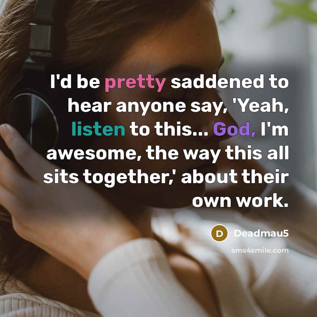 “I'd be pretty saddened to hear anyone say, 'Yeah, listen to this... God, I'm awesome, the way this all sits together,' about their own work.” quote by Deadmau5
