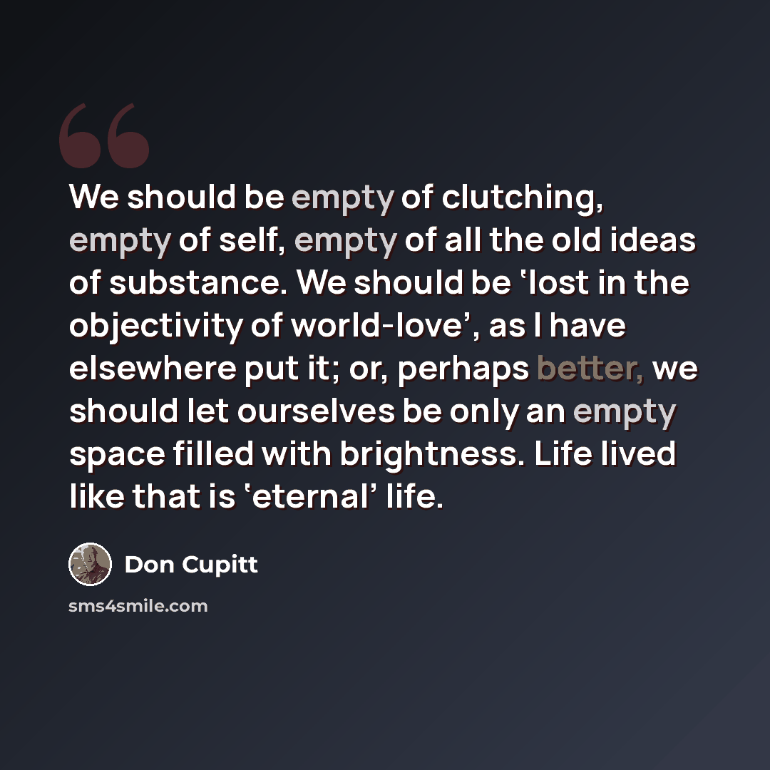 “We should be empty of clutching, empty of self, empty of all the old ideas of substance. We should be ‘lost in the objectivity of world-love’, as I have elsewhere put it; or, perhaps better, we should let ourselves be only an empty space filled with brightness. Life lived like that is ‘eternal’…” quote by Don Cupitt