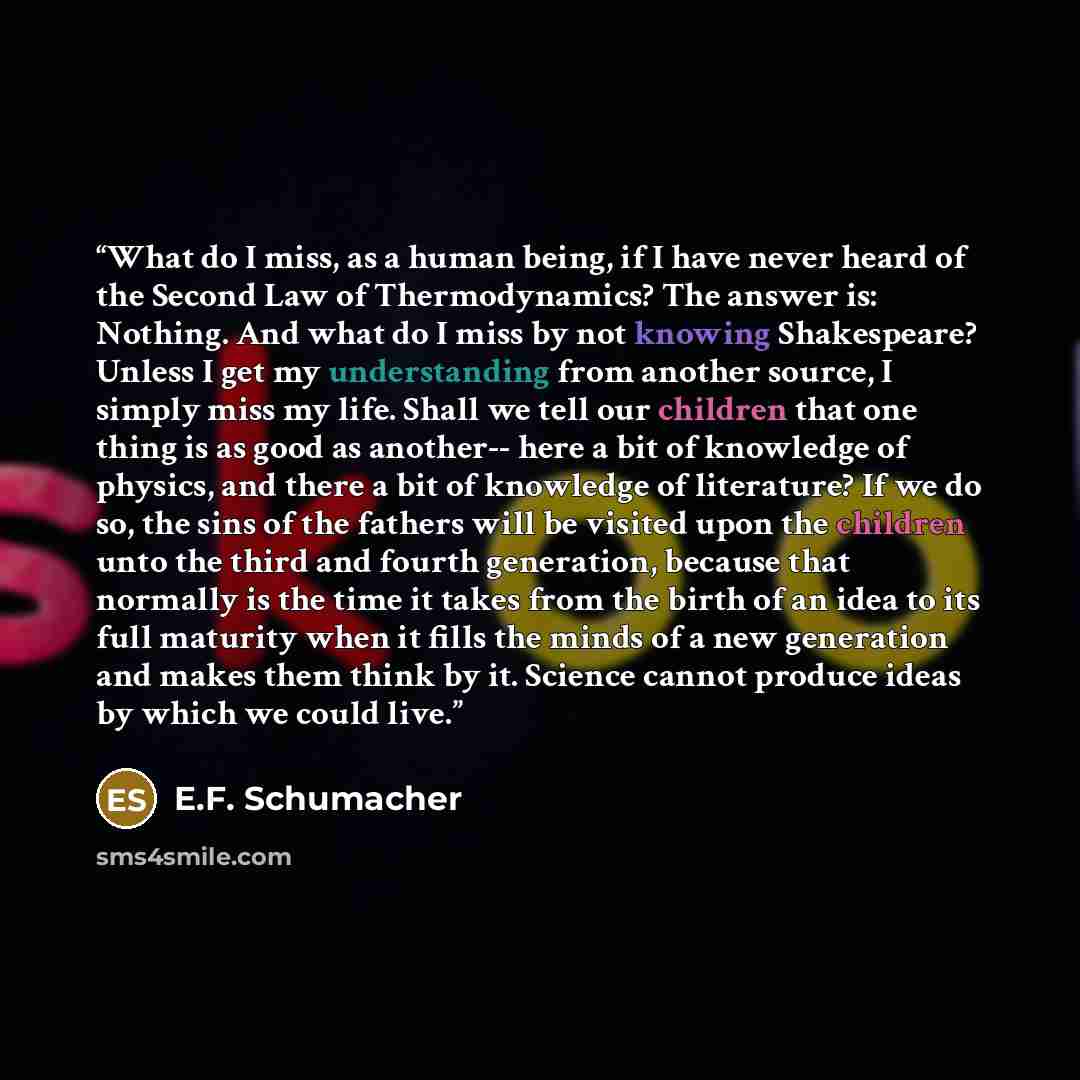 “What do I miss, as a human being, if I have never heard of the Second Law of Thermodynamics? The answer is: Nothing. And what do I miss by not knowing Shakespeare? Unless I get my understanding from another source, I simply miss my life. Shall we tell our children that one thing is as good as…” quote by E.F. Schumacher