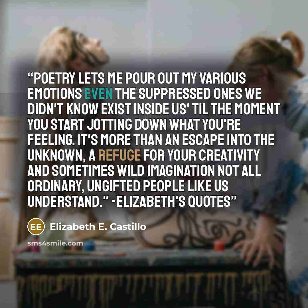 “Poetry lets me pour out my various emotions even the suppressed ones we didn't know exist inside us' til the moment you start jotting down what you're feeling. It's more than an escape into the unknown, a refuge for your creativity and sometimes wild imagination not all ordinary, ungifted people…” quote by Elizabeth E. Castillo