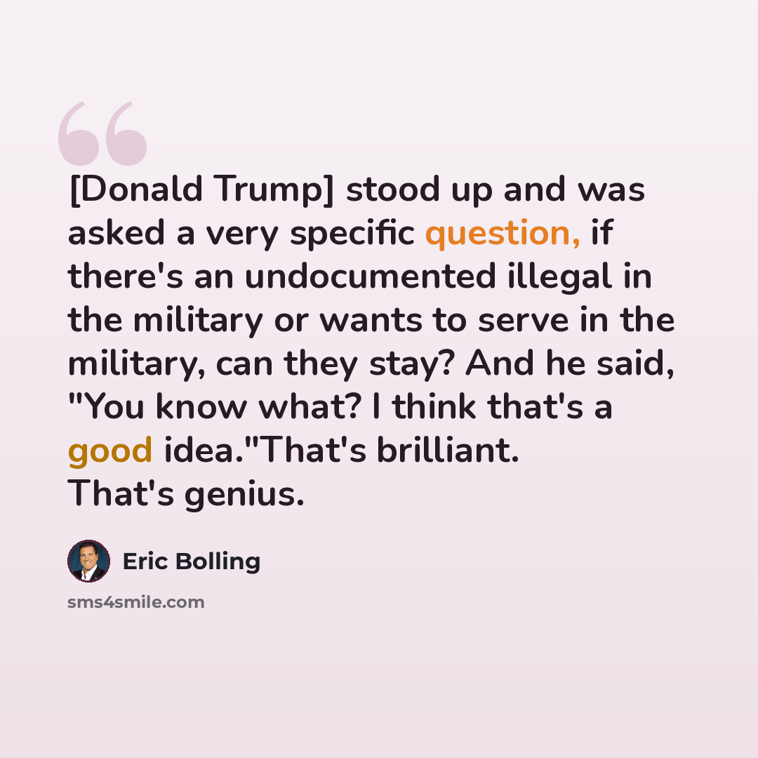 “[Donald Trump] stood up and was asked a very specific question, if there's an undocumented illegal in the military or wants to serve in the military, can they stay? And he said, "You know what? I think that's a good idea."That's brilliant. That's genius.” quote by Eric Bolling