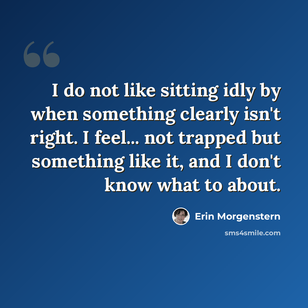 “I do not like sitting idly by when something clearly isn't right. I feel... not trapped but something like it, and I don't know what to about.” quote by Erin Morgenstern