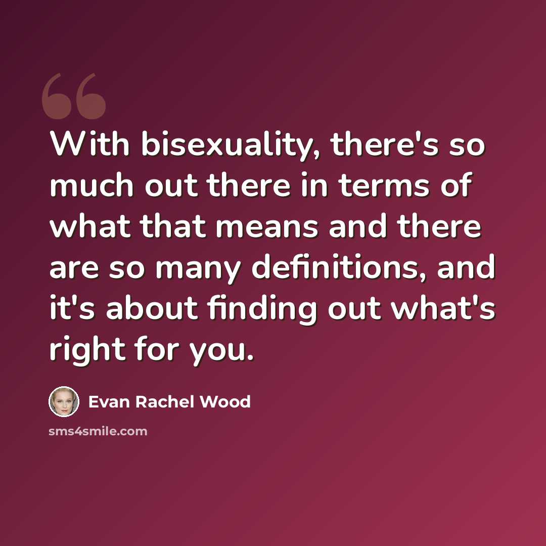 “With bisexuality, there's so much out there in terms of what that means and there are so many definitions, and it's about finding out what's right for you.” quote by Evan Rachel Wood
