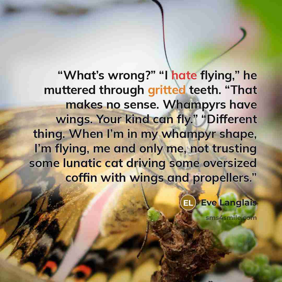 “What’s wrong?” “I hate flying,” he muttered through gritted teeth. “That makes no sense. Whampyrs have wings. Your kind can fly.” “Different thing. When I’m in my whampyr shape, I’m flying, me and only me, not trusting some lunatic cat driving some oversized coffin with wings and propellers.” quote by Eve Langlais