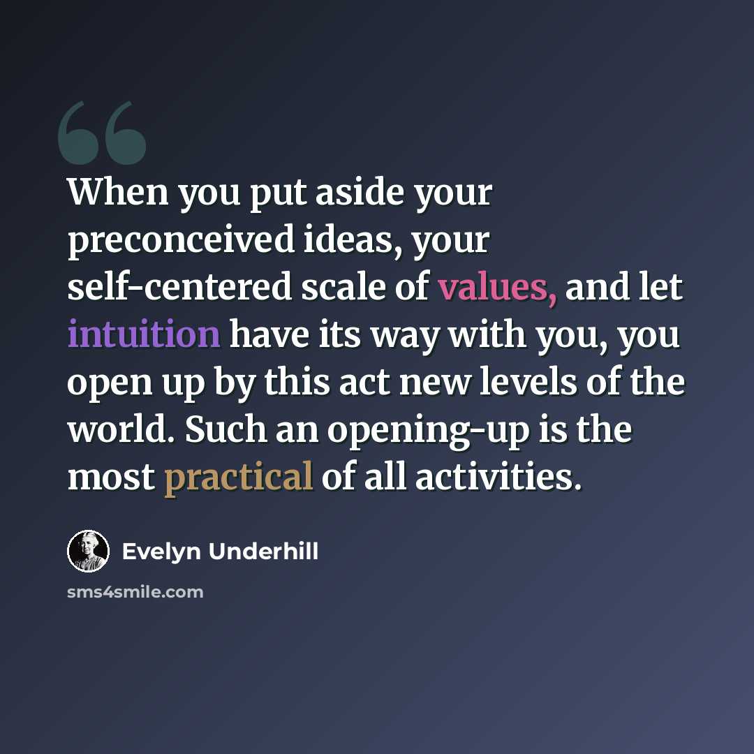 “When you put aside your preconceived ideas, your self-centered scale of values, and let intuition have its way with you, you open up by this act new levels of the world. Such an opening-up is the most practical of all activities.” quote by Evelyn Underhill