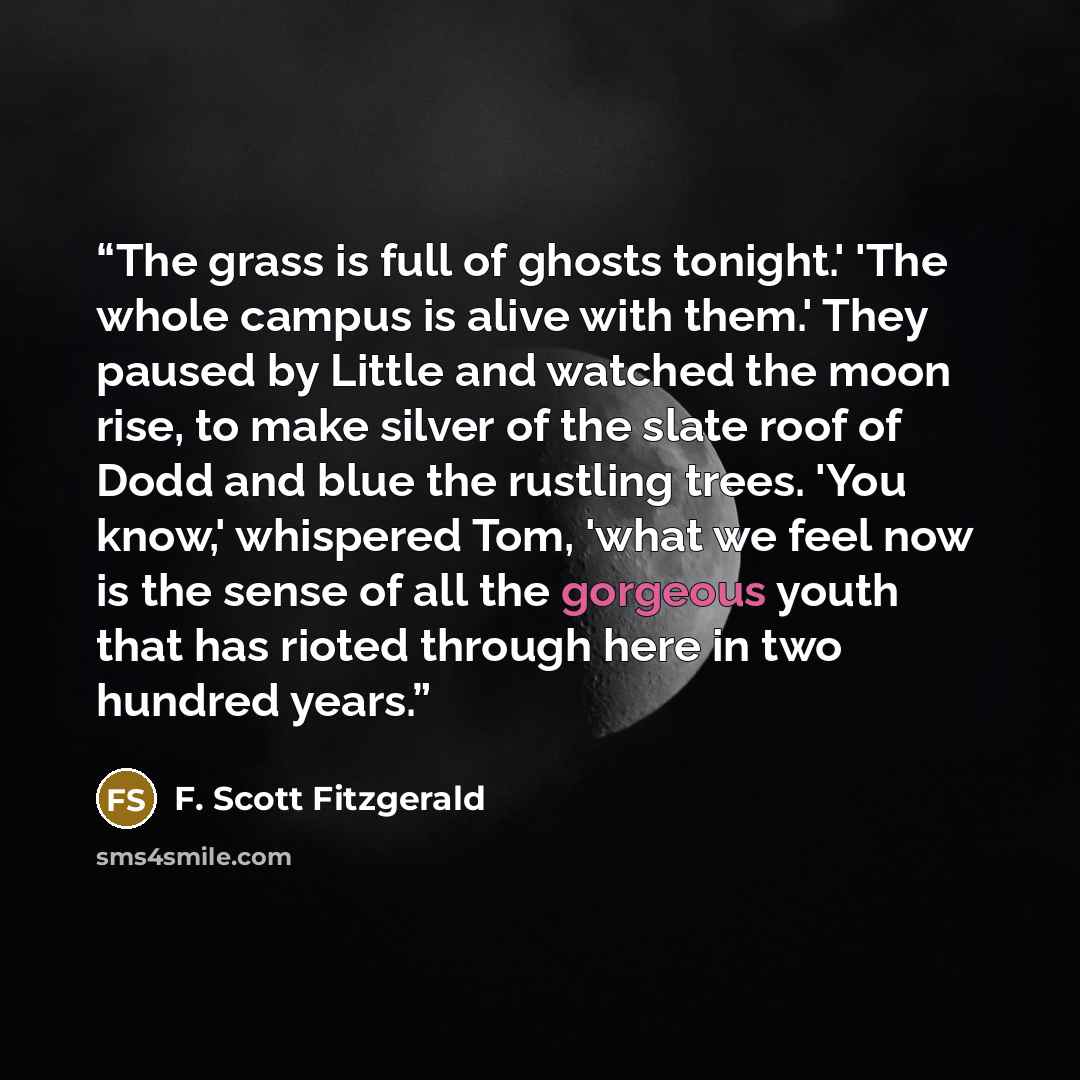 “The grass is full of ghosts tonight.' 'The whole campus is alive with them.' They paused by Little and watched the moon rise, to make silver of the slate roof of Dodd and blue the rustling trees. 'You know,' whispered Tom, 'what we feel now is the sense of all the gorgeous youth that has rioted…” quote by F. Scott Fitzgerald