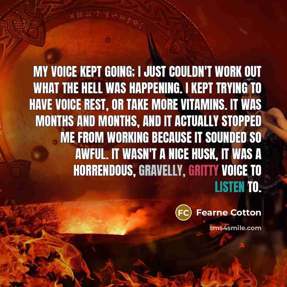 “My voice kept going; I just couldn't work out what the hell was happening. I kept trying to have voice rest, or take more vitamins. It was months and months, and it actually stopped me from working because it sounded so awful. It wasn't a nice husk, it was a horrendous, gravelly, gritty voice to…” quote by Fearne Cotton