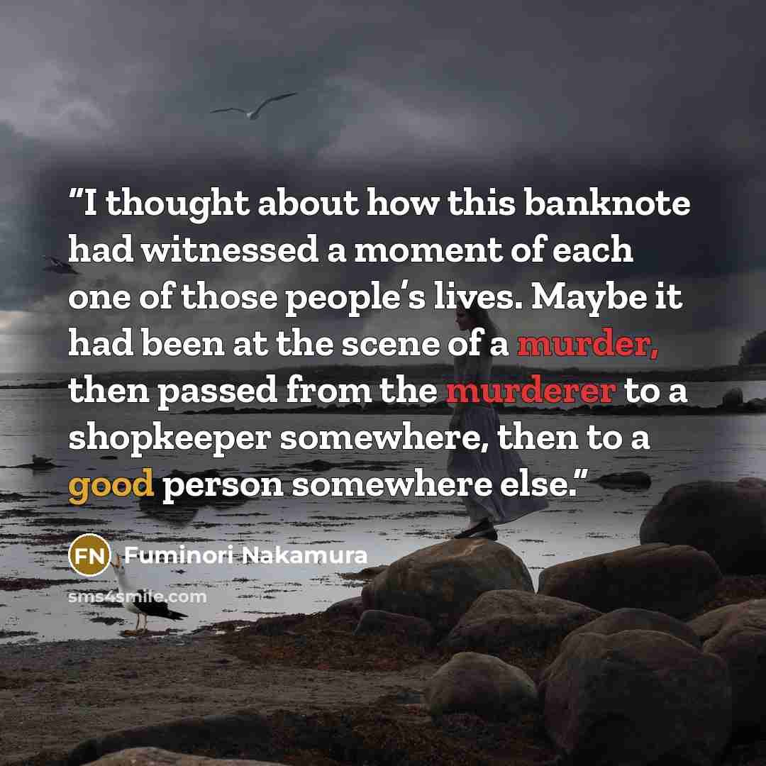 “I thought about how this banknote had witnessed a moment of each one of those people’s lives. Maybe it had been at the scene of a murder, then passed from the murderer to a shopkeeper somewhere, then to a good person somewhere else.” quote by Fuminori Nakamura