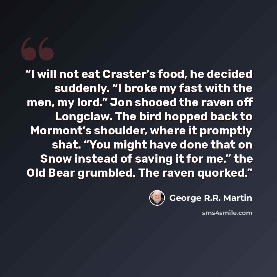 “I will not eat Craster’s food, he decided suddenly. “I broke my fast with the men, my lord.” Jon shooed the raven off Longclaw. The bird hopped back to Mormont’s shoulder, where it promptly shat. “You might have done that on Snow instead of saving it for me,” the Old Bear grumbled. The raven…” quote by George R.R. Martin