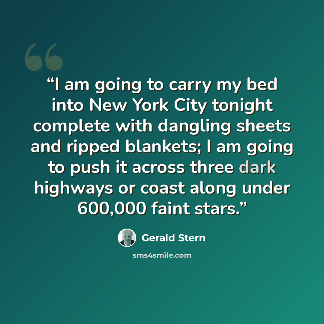 “I am going to carry my bed into New York City tonight complete with dangling sheets and ripped blankets; I am going to push it across three dark highways or coast along under 600,000 faint stars.” quote by Gerald Stern