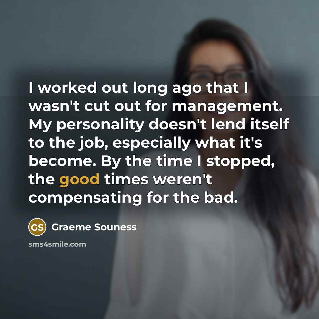 “I worked out long ago that I wasn't cut out for management. My personality doesn't lend itself to the job, especially what it's become. By the time I stopped, the good times weren't compensating for the bad.” quote by Graeme Souness