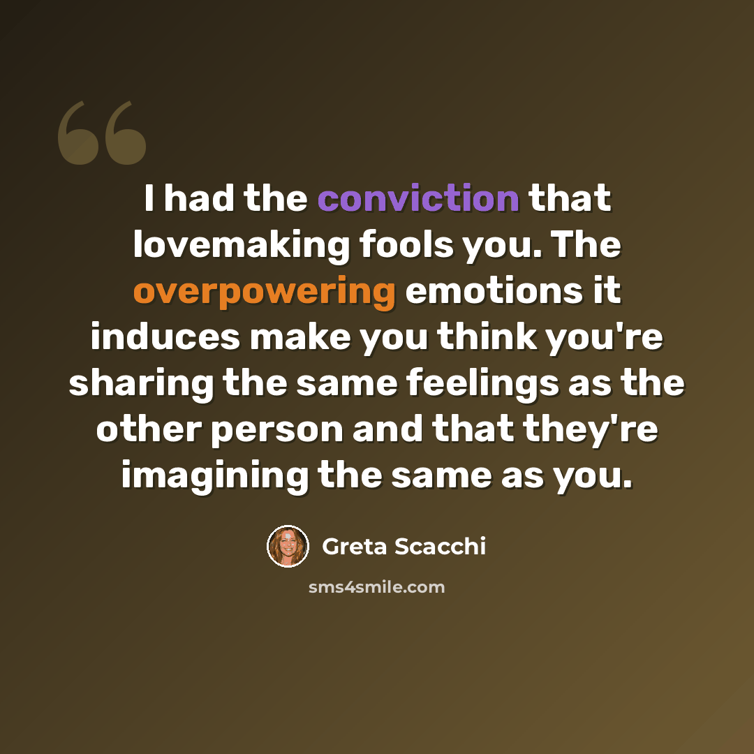 “I had the conviction that lovemaking fools you. The overpowering emotions it induces make you think you're sharing the same feelings as the other person and that they're imagining the same as you.” quote by Greta Scacchi