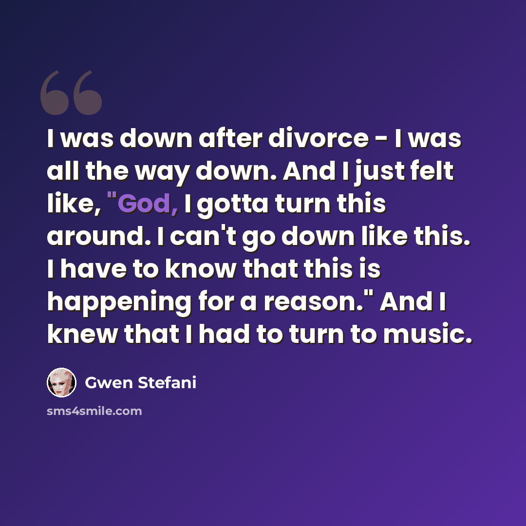 “I was down after divorce - I was all the way down. And I just felt like, "God, I gotta turn this around. I can't go down like this. I have to know that this is happening for a reason." And I knew that I had to turn to music.” quote by Gwen Stefani