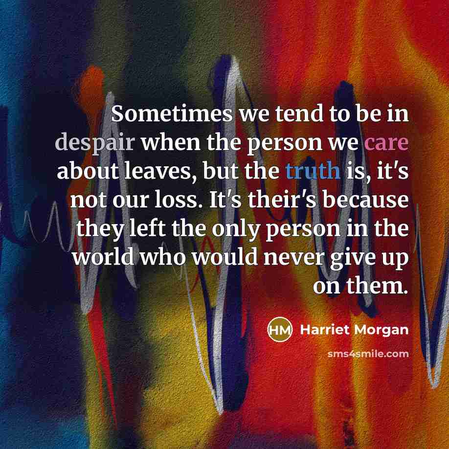 “Sometimes we tend to be in despair when the person we care about leaves, but the truth is, it's not our loss. It's their's because they left the only person in the world who would never give up on them.” quote by Harriet Morgan