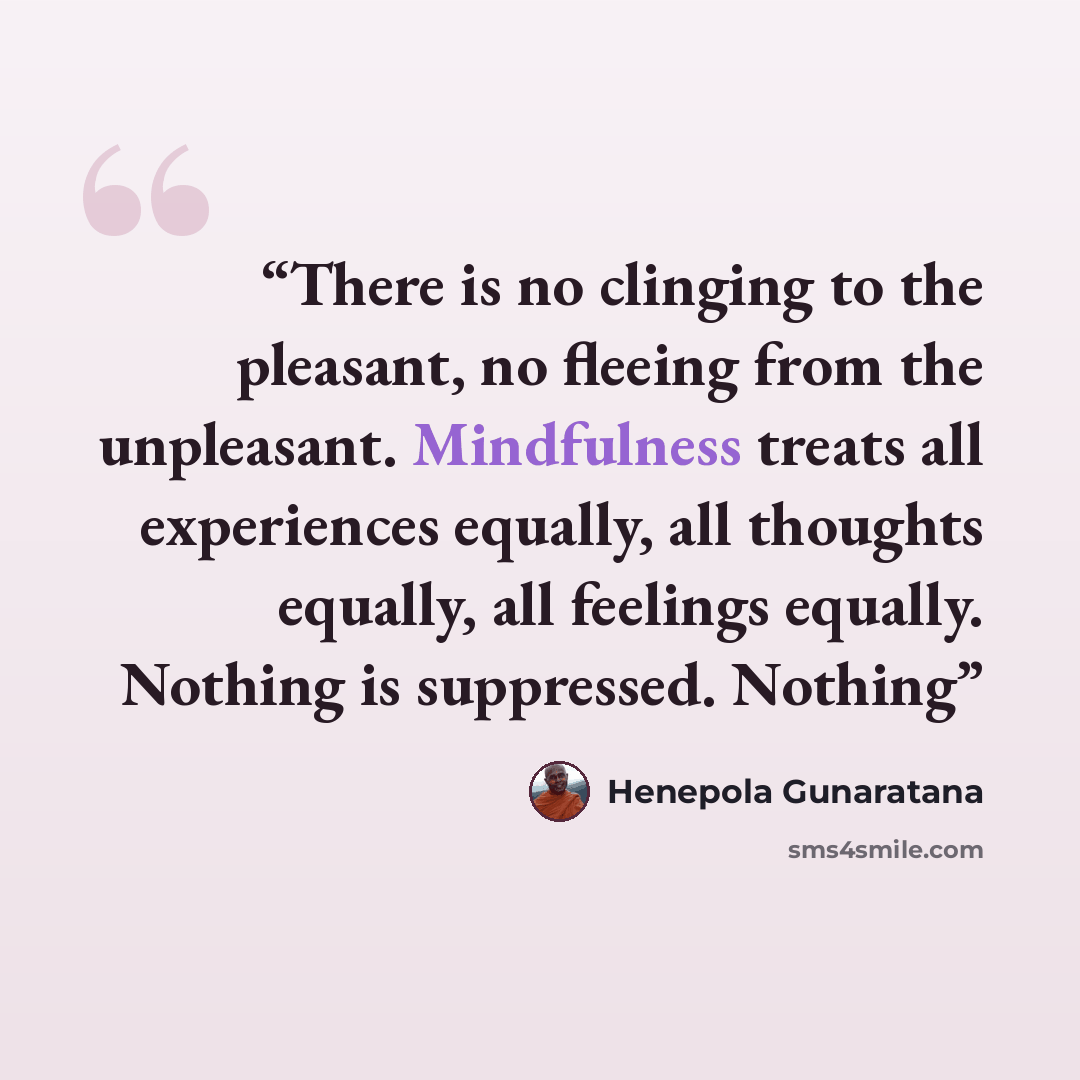 “There is no clinging to the pleasant, no fleeing from the unpleasant. Mindfulness treats all experiences equally, all thoughts equally, all feelings equally. Nothing is suppressed. Nothing” quote by Henepola Gunaratana