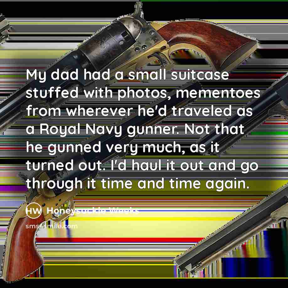 “My dad had a small suitcase stuffed with photos, mementoes from wherever he'd traveled as a Royal Navy gunner. Not that he gunned very much, as it turned out. I'd haul it out and go through it time and time again.” quote by Honeysuckle Weeks