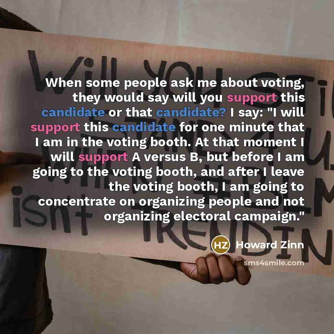 “When some people ask me about voting, they would say will you support this candidate or that candidate? I say: "I will support this candidate for one minute that I am in the voting booth. At that moment I will support A versus B, but before I am going to the voting booth, and after I leave the…” quote by Howard Zinn