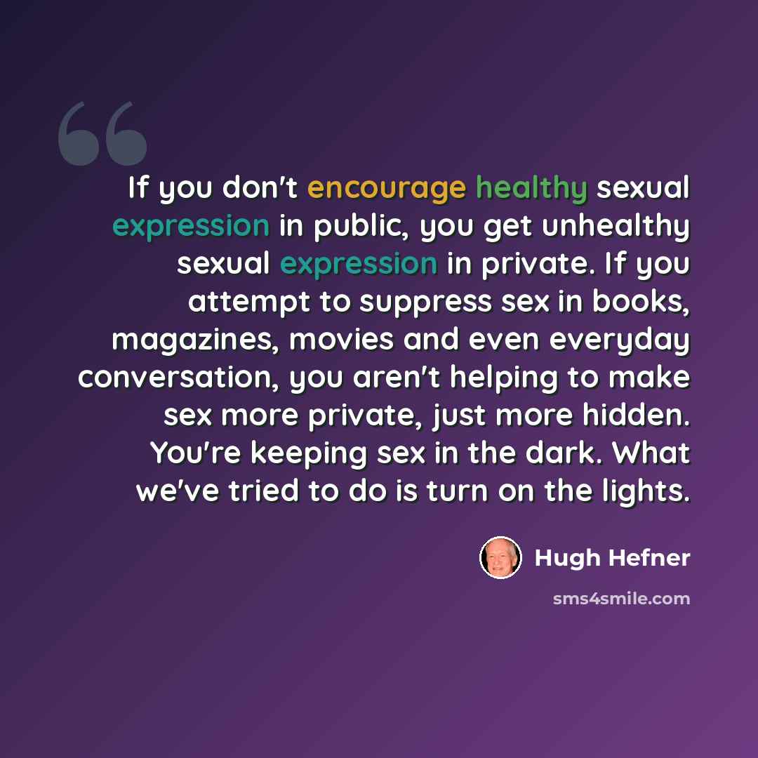 “If you don't encourage healthy sexual expression in public, you get unhealthy sexual expression in private. If you attempt to suppress sex in books, magazines, movies and even everyday conversation, you aren't helping to make sex more private, just more hidden. You're keeping sex in the dark. What…” quote by Hugh Hefner
