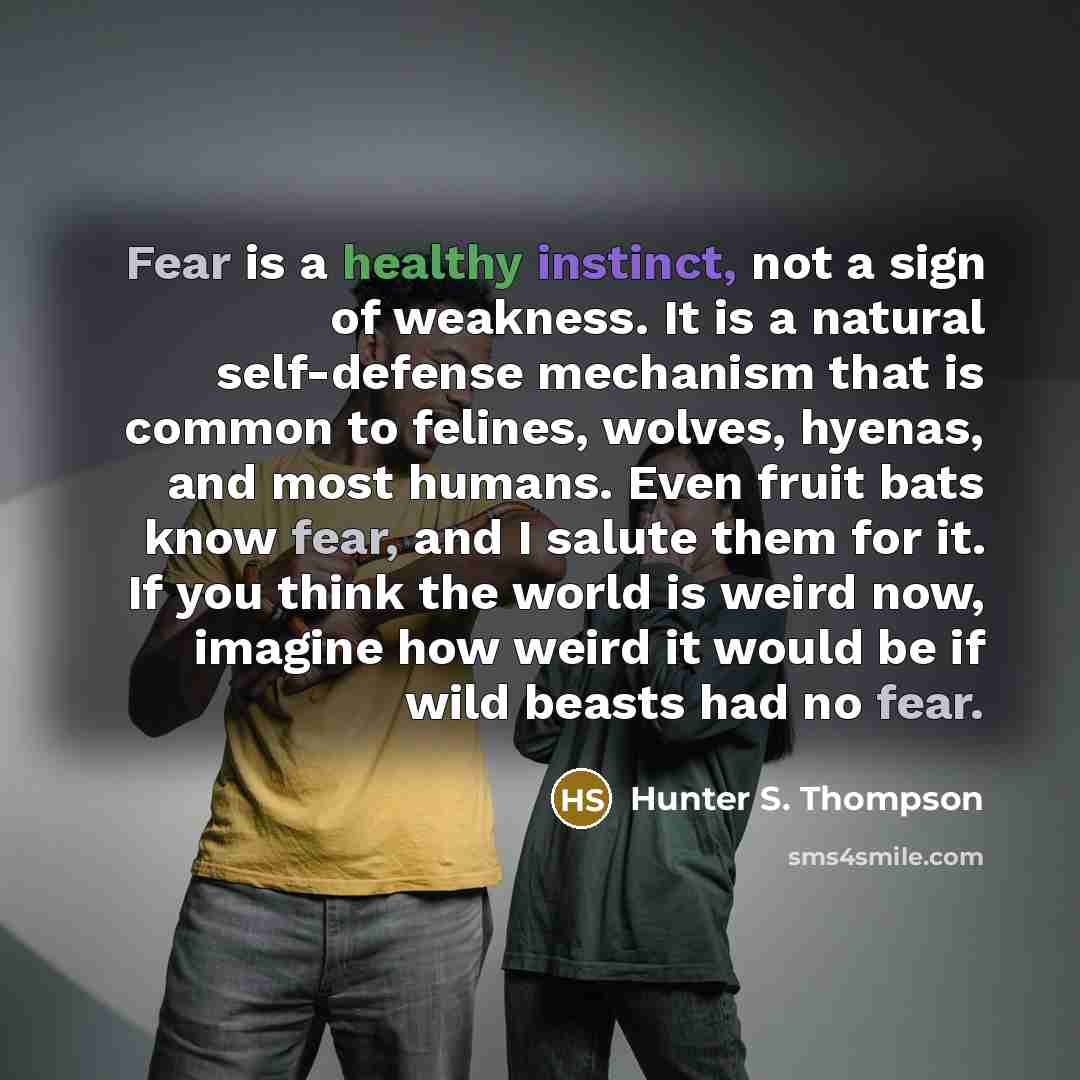 “Fear is a healthy instinct, not a sign of weakness. It is a natural self-defense mechanism that is common to felines, wolves, hyenas, and most humans. Even fruit bats know fear, and I salute them for it. If you think the world is weird now, imagine how weird it would be if wild beasts had no fear.” quote by Hunter S. Thompson
