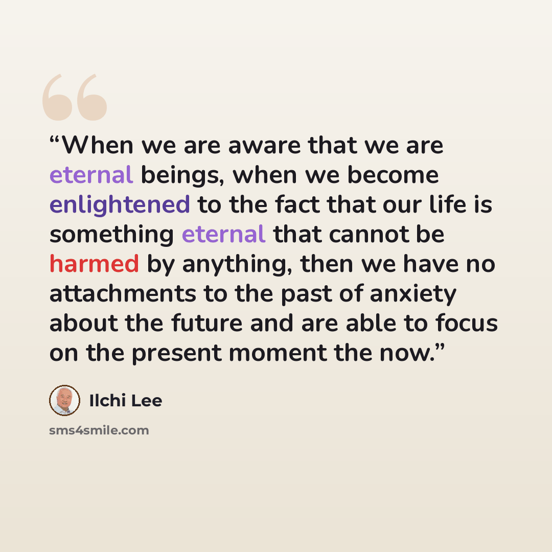 “When we are aware that we are eternal beings, when we become enlightened to the fact that our life is something eternal that cannot be harmed by anything, then we have no attachments to the past of anxiety about the future and are able to focus on the present moment the now.” quote by Ilchi Lee