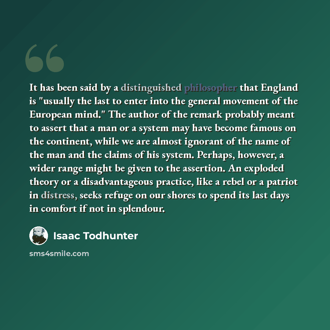“It has been said by a distinguished philosopher that England is "usually the last to enter into the general movement of the European mind." The author of the remark probably meant to assert that a man or a system may have become famous on the continent, while we are almost ignorant of the name of…” quote by Isaac Todhunter