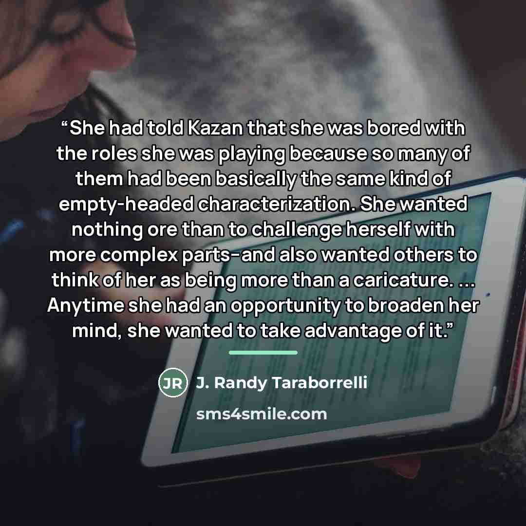 “She had told Kazan that she was bored with the roles she was playing because so many of them had been basically the same kind of empty-headed characterization. She wanted nothing ore than to challenge herself with more complex parts--and also wanted others to think of her as being more than a…” quote by J. Randy Taraborrelli