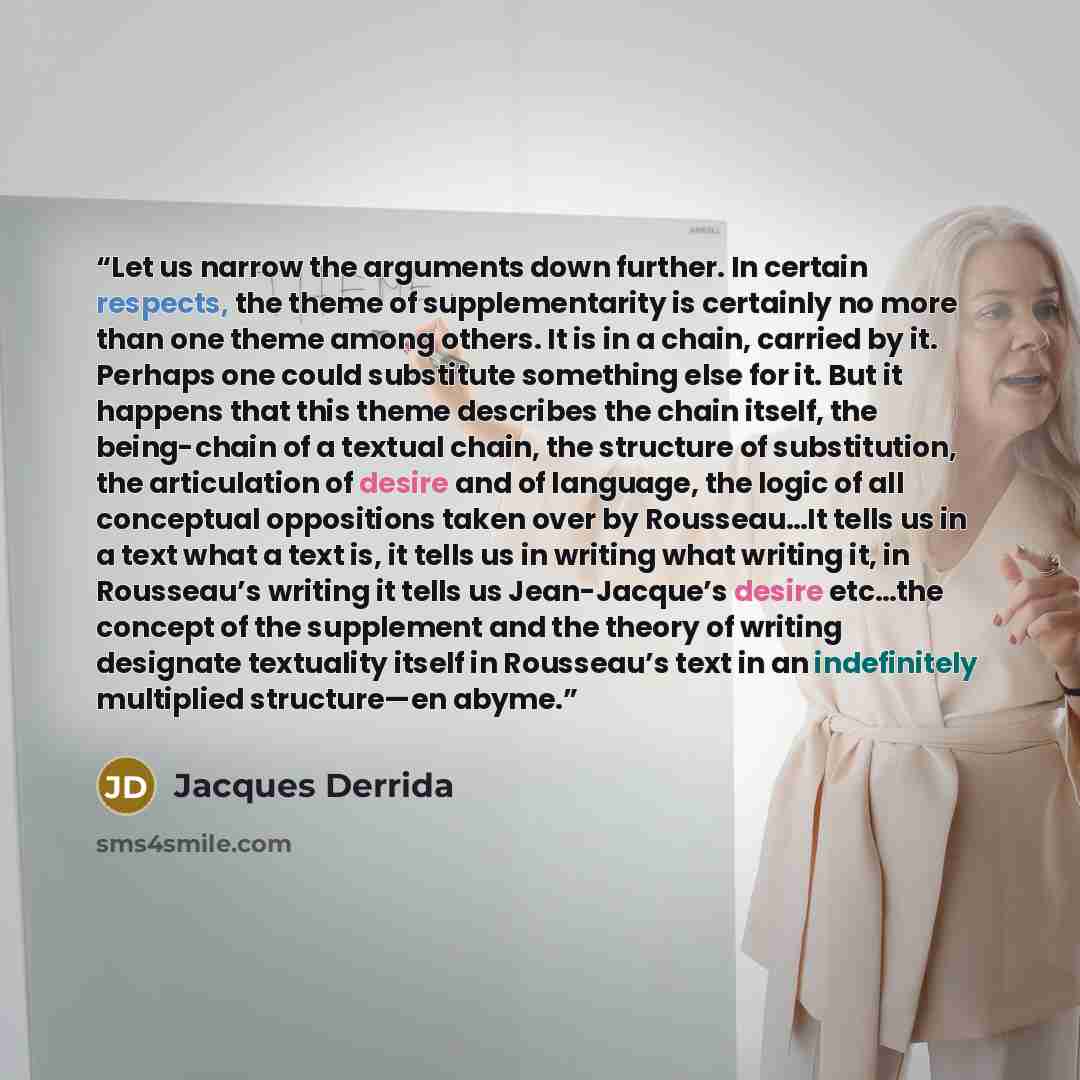 “Let us narrow the arguments down further. In certain respects, the theme of supplementarity is certainly no more than one theme among others. It is in a chain, carried by it. Perhaps one could substitute something else for it. But it happens that this theme describes the chain itself, the…” quote by Jacques Derrida