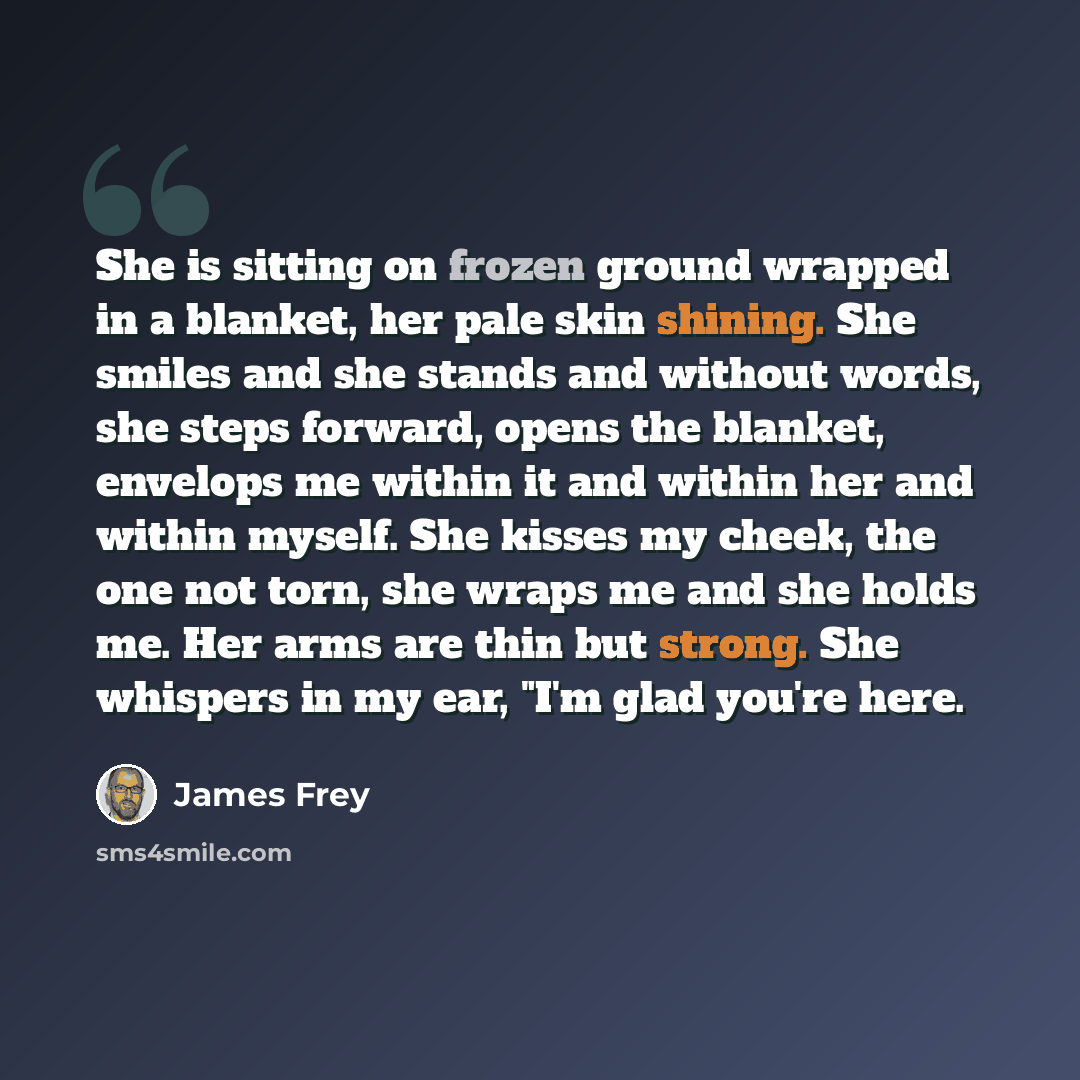 “She is sitting on frozen ground wrapped in a blanket, her pale skin shining. She smiles and she stands and without words, she steps forward, opens the blanket, envelops me within it and within her and within myself. She kisses my cheek, the one not torn, she wraps me and she holds me. Her arms are…” quote by James Frey