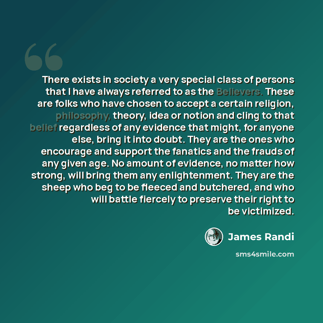 “There exists in society a very special class of persons that I have always referred to as the Believers. These are folks who have chosen to accept a certain religion, philosophy, theory, idea or notion and cling to that belief regardless of any evidence that might, for anyone else, bring it into…” quote by James Randi