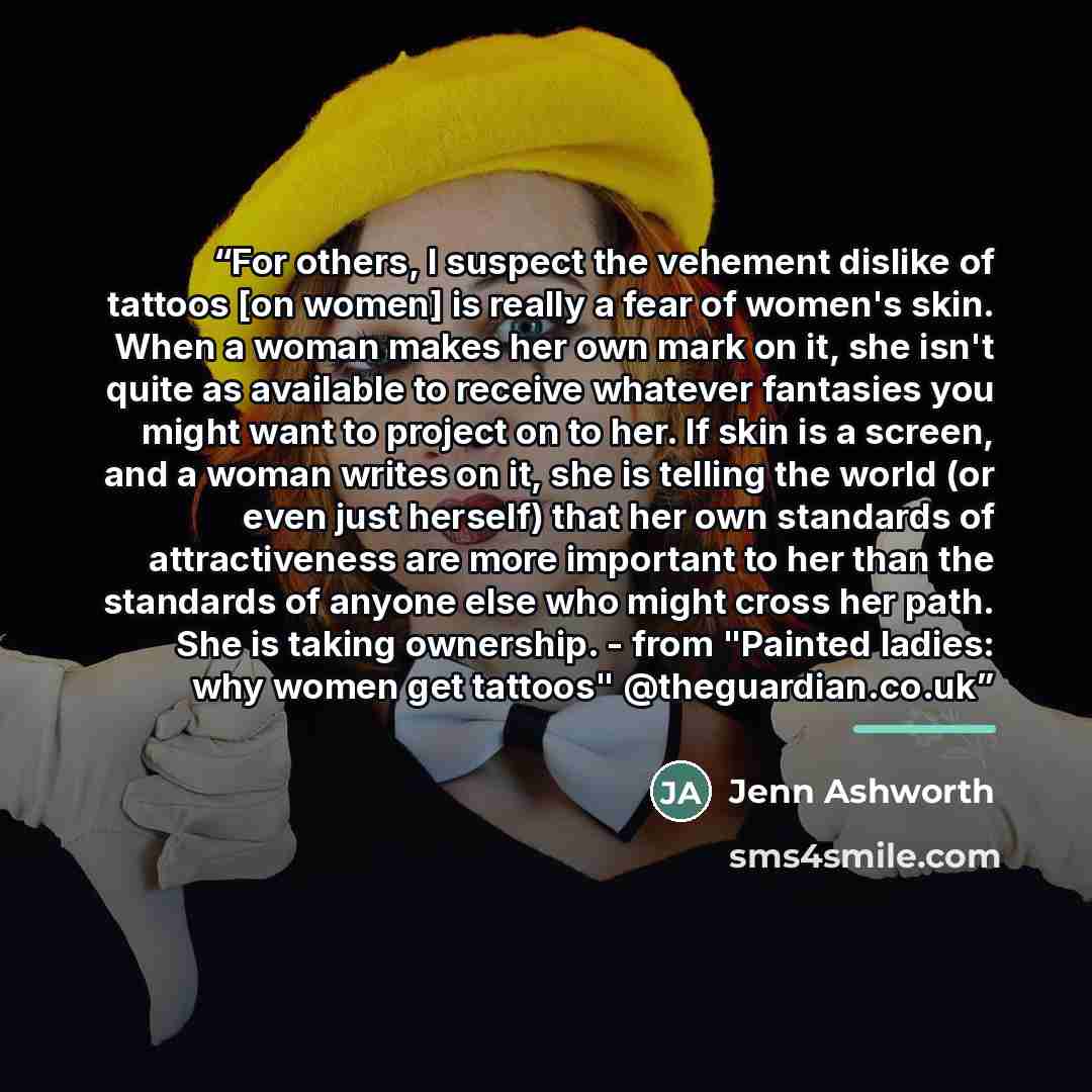 “For others, I suspect the vehement dislike of tattoos [on women] is really a fear of women's skin. When a woman makes her own mark on it, she isn't quite as available to receive whatever fantasies you might want to project on to her. If skin is a screen, and a woman writes on it, she is telling…” quote by Jenn Ashworth