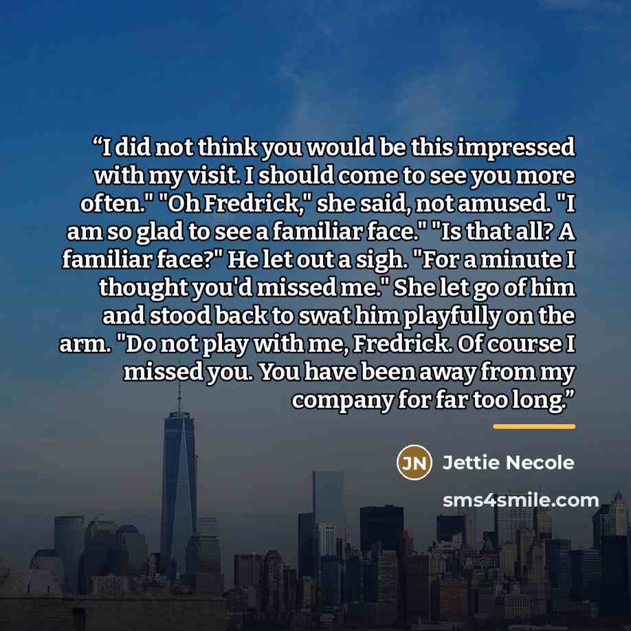 “I did not think you would be this impressed with my visit. I should come to see you more often." "Oh Fredrick," she said, not amused. "I am so glad to see a familiar face." "Is that all? A familiar face?" He let out a sigh. "For a minute I thought you'd missed me." She let go of him and stood back…” quote by Jettie Necole