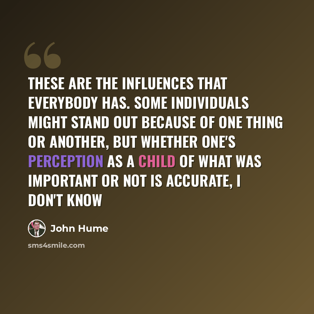 “These are the influences that everybody has. Some individuals might stand out because of one thing or another, but whether one's perception as a child of what was important or not is accurate, I don't know” quote by John Hume
