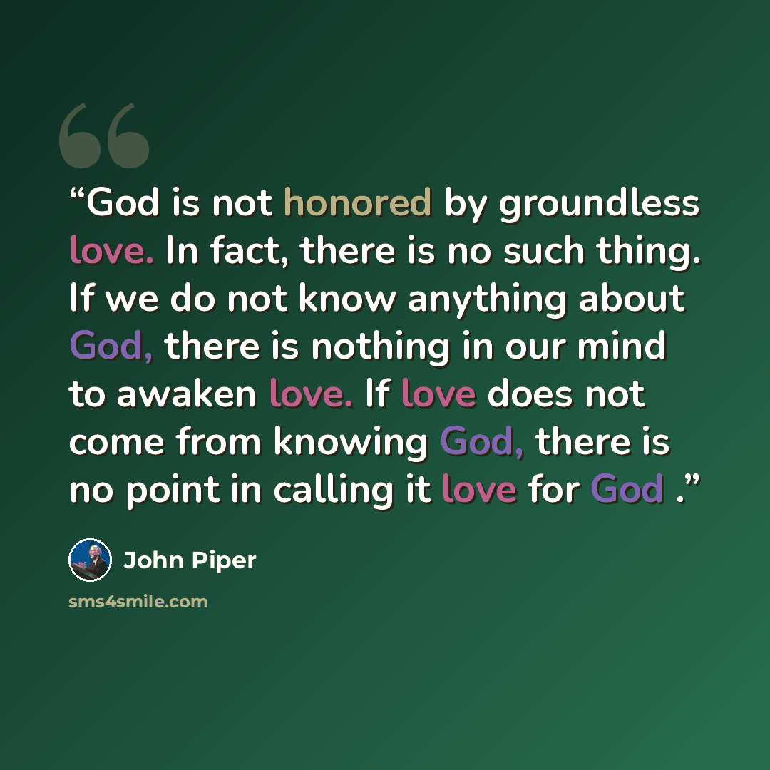 “God is not honored by groundless love. In fact, there is no such thing. If we do not know anything about God, there is nothing in our mind to awaken love. If love does not come from knowing God, there is no point in calling it love for God .” quote by John Piper