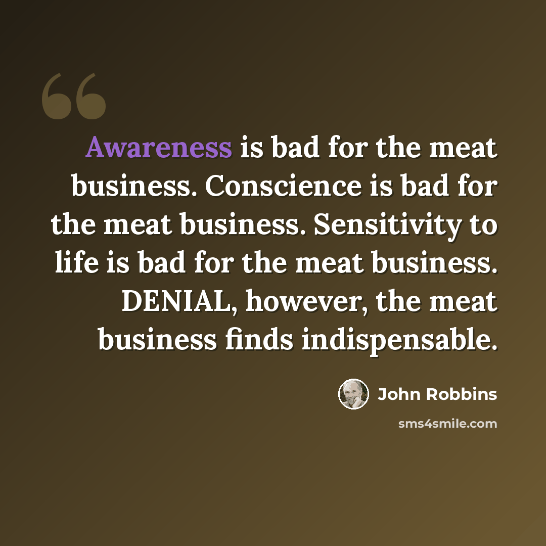 “Awareness is bad for the meat business. Conscience is bad for the meat business. Sensitivity to life is bad for the meat business. DENIAL, however, the meat business finds indispensable.” quote by John Robbins